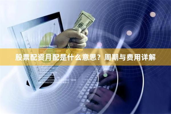 股票配资月配是什么意思？周期与费用详解